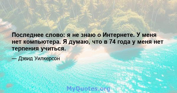 Последнее слово: я не знаю о Интернете. У меня нет компьютера. Я думаю, что в 74 года у меня нет терпения учиться.