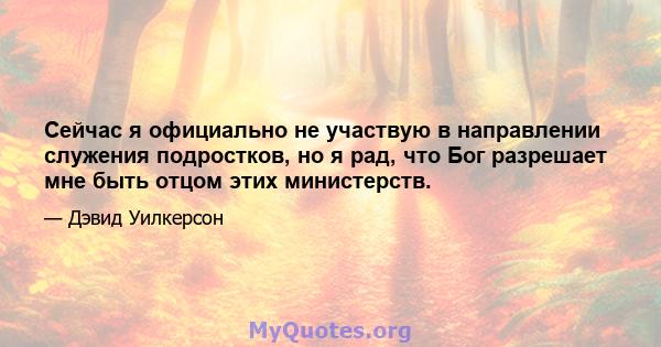 Сейчас я официально не участвую в направлении служения подростков, но я рад, что Бог разрешает мне быть отцом этих министерств.