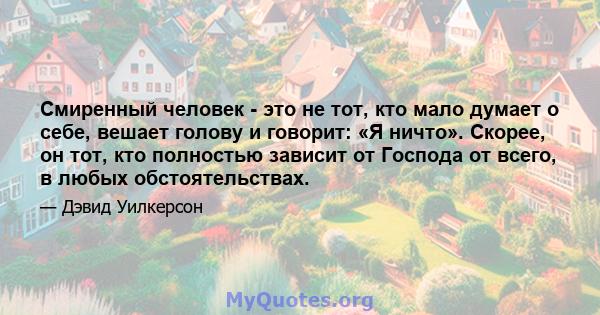 Смиренный человек - это не тот, кто мало думает о себе, вешает голову и говорит: «Я ничто». Скорее, он тот, кто полностью зависит от Господа от всего, в любых обстоятельствах.