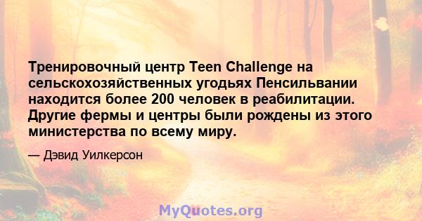 Тренировочный центр Teen Challenge на сельскохозяйственных угодьях Пенсильвании находится более 200 человек в реабилитации. Другие фермы и центры были рождены из этого министерства по всему миру.