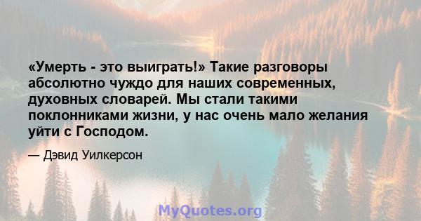 «Умерть - это выиграть!» Такие разговоры абсолютно чуждо для наших современных, духовных словарей. Мы стали такими поклонниками жизни, у нас очень мало желания уйти с Господом.