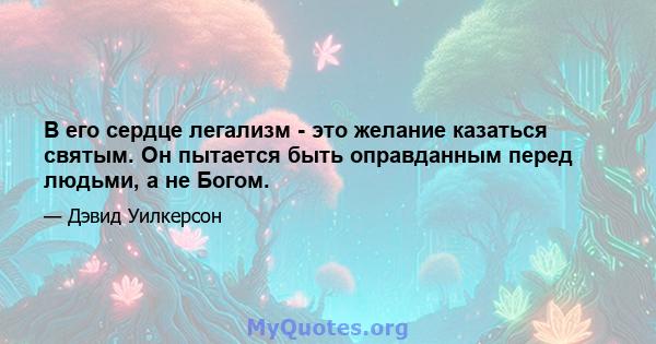 В его сердце легализм - это желание казаться святым. Он пытается быть оправданным перед людьми, а не Богом.