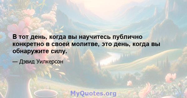 В тот день, когда вы научитесь публично конкретно в своей молитве, это день, когда вы обнаружите силу.