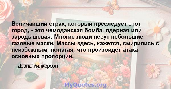 Величайший страх, который преследует этот город, - это чемоданская бомба, ядерная или зародышевая. Многие люди несут небольшие газовые маски. Массы здесь, кажется, смирились с неизбежным, полагая, что произойдет атака