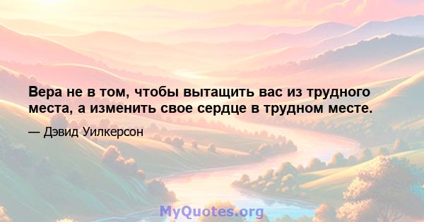 Вера не в том, чтобы вытащить вас из трудного места, а изменить свое сердце в трудном месте.