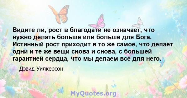 Видите ли, рост в благодати не означает, что нужно делать больше или больше для Бога. Истинный рост приходит в то же самое, что делает одни и те же вещи снова и снова, с большей гарантией сердца, что мы делаем все для