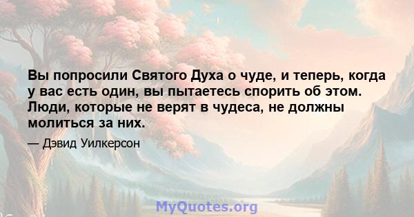 Вы попросили Святого Духа о чуде, и теперь, когда у вас есть один, вы пытаетесь спорить об этом. Люди, которые не верят в чудеса, не должны молиться за них.