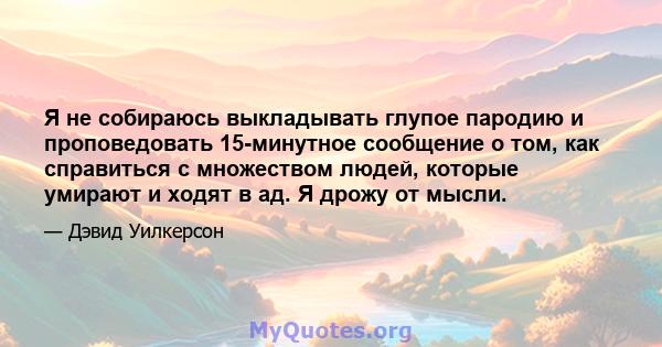 Я не собираюсь выкладывать глупое пародию и проповедовать 15-минутное сообщение о том, как справиться с множеством людей, которые умирают и ходят в ад. Я дрожу от мысли.