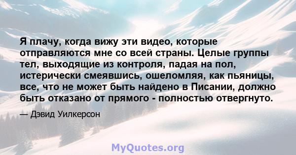 Я плачу, когда вижу эти видео, которые отправляются мне со всей страны. Целые группы тел, выходящие из контроля, падая на пол, истерически смеявшись, ошеломляя, как пьяницы, все, что не может быть найдено в Писании,