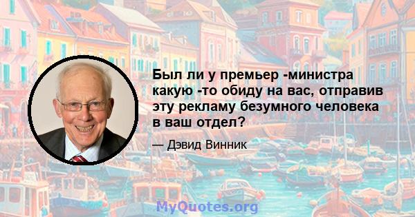 Был ли у премьер -министра какую -то обиду на вас, отправив эту рекламу безумного человека в ваш отдел?