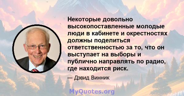 Некоторые довольно высокопоставленные молодые люди в кабинете и окрестностях должны поделиться ответственностью за то, что он выступает на выборы и публично направлять по радио, где находится риск.