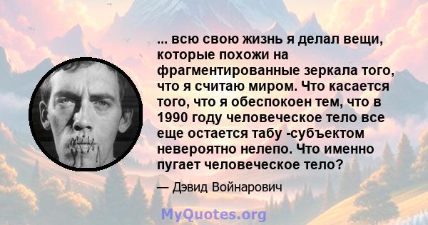 ... всю свою жизнь я делал вещи, которые похожи на фрагментированные зеркала того, что я считаю миром. Что касается того, что я обеспокоен тем, что в 1990 году человеческое тело все еще остается табу -субъектом