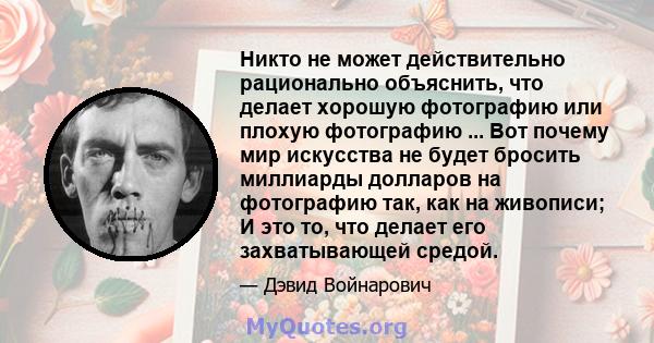 Никто не может действительно рационально объяснить, что делает хорошую фотографию или плохую фотографию ... Вот почему мир искусства не будет бросить миллиарды долларов на фотографию так, как на живописи; И это то, что