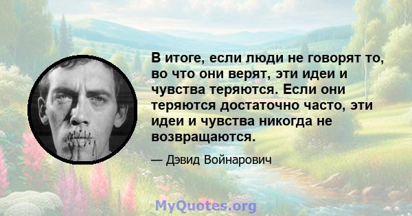 В итоге, если люди не говорят то, во что они верят, эти идеи и чувства теряются. Если они теряются достаточно часто, эти идеи и чувства никогда не возвращаются.