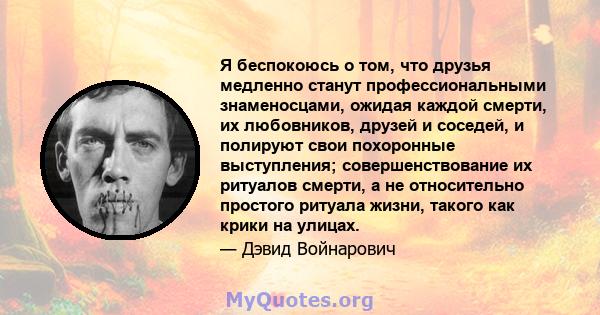 Я беспокоюсь о том, что друзья медленно станут профессиональными знаменосцами, ожидая каждой смерти, их любовников, друзей и соседей, и полируют свои похоронные выступления; совершенствование их ритуалов смерти, а не