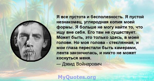 Я все пустота и бесполезность. Я пустой незнакомец, углеродная копия моей формы. Я больше не могу найти то, что ищу вне себя. Его там не существует. Может быть, это только здесь, в моей голове. Но моя голова -