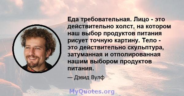 Еда требовательная. Лицо - это действительно холст, на котором наш выбор продуктов питания рисует точную картину. Тело - это действительно скульптура, затуманная и отполированная нашим выбором продуктов питания.