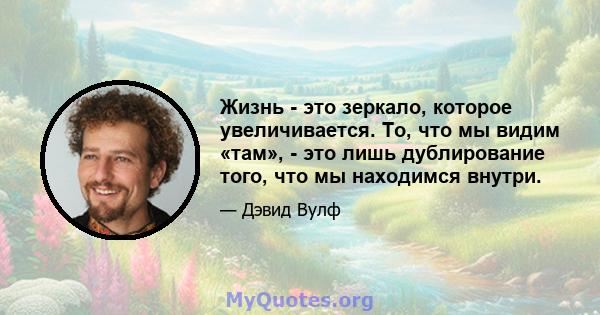 Жизнь - это зеркало, которое увеличивается. То, что мы видим «там», - это лишь дублирование того, что мы находимся внутри.