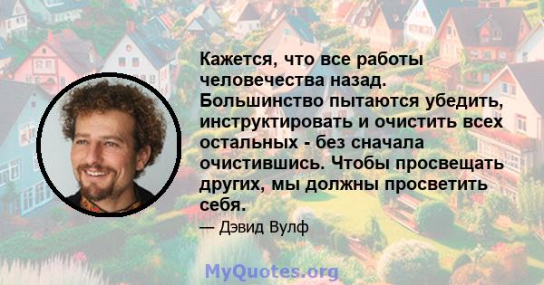 Кажется, что все работы человечества назад. Большинство пытаются убедить, инструктировать и очистить всех остальных - без сначала очистившись. Чтобы просвещать других, мы должны просветить себя.