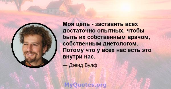 Моя цель - заставить всех достаточно опытных, чтобы быть их собственным врачом, собственным диетологом. Потому что у всех нас есть это внутри нас.