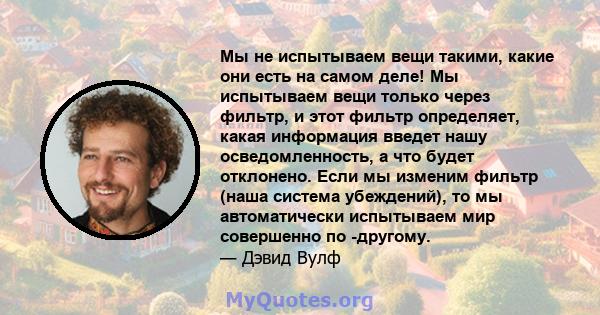 Мы не испытываем вещи такими, какие они есть на самом деле! Мы испытываем вещи только через фильтр, и этот фильтр определяет, какая информация введет нашу осведомленность, а что будет отклонено. Если мы изменим фильтр