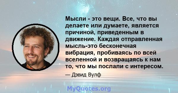 Мысли - это вещи. Все, что вы делаете или думаете, является причиной, приведенным в движение. Каждая отправленная мысль-это бесконечная вибрация, пробиваясь по всей вселенной и возвращаясь к нам то, что мы послали с