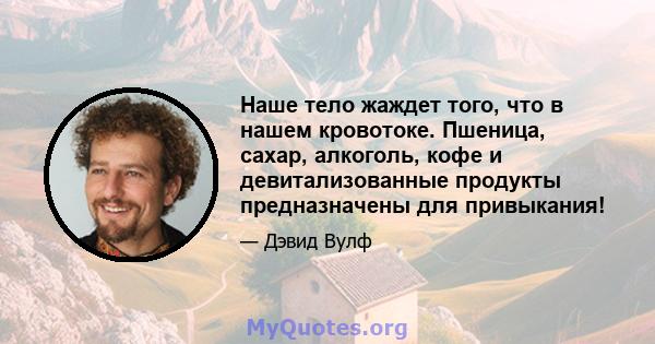 Наше тело жаждет того, что в нашем кровотоке. Пшеница, сахар, алкоголь, кофе и девитализованные продукты предназначены для привыкания!