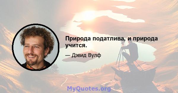 Природа податлива, и природа учится.