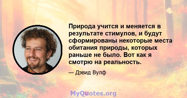 Природа учится и меняется в результате стимулов, и будут сформированы некоторые места обитания природы, которых раньше не было. Вот как я смотрю на реальность.