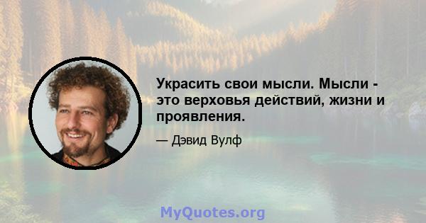 Украсить свои мысли. Мысли - это верховья действий, жизни и проявления.