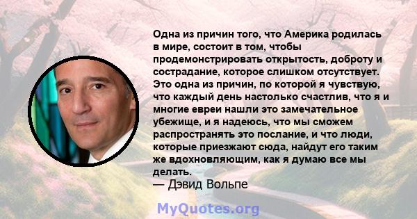 Одна из причин того, что Америка родилась в мире, состоит в том, чтобы продемонстрировать открытость, доброту и сострадание, которое слишком отсутствует. Это одна из причин, по которой я чувствую, что каждый день