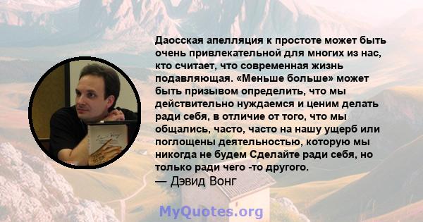 Даосская апелляция к простоте может быть очень привлекательной для многих из нас, кто считает, что современная жизнь подавляющая. «Меньше больше» может быть призывом определить, что мы действительно нуждаемся и ценим