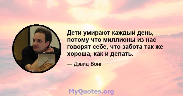 Дети умирают каждый день, потому что миллионы из нас говорят себе, что забота так же хороша, как и делать.