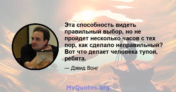 Эта способность видеть правильный выбор, но не пройдет несколько часов с тех пор, как сделало неправильный? Вот что делает человека тупой, ребята.