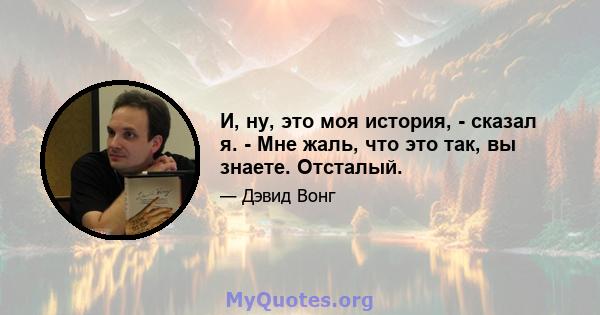 И, ну, это моя история, - сказал я. - Мне жаль, что это так, вы знаете. Отсталый.