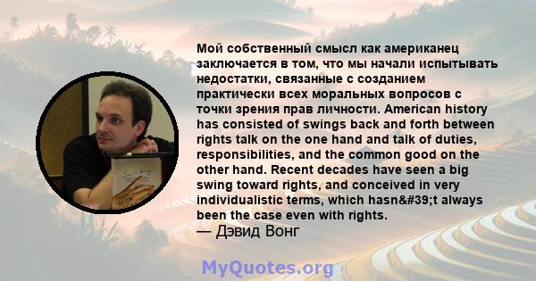 Мой собственный смысл как американец заключается в том, что мы начали испытывать недостатки, связанные с созданием практически всех моральных вопросов с точки зрения прав личности. American history has consisted of