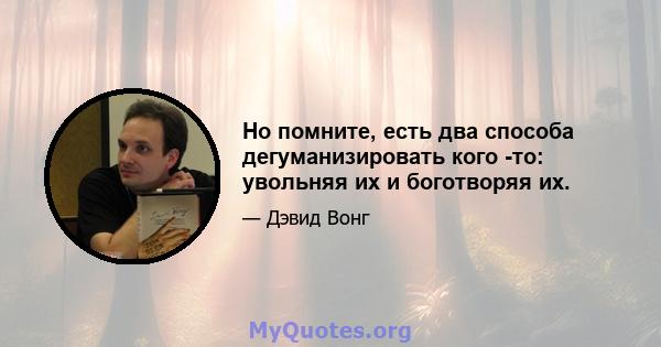 Но помните, есть два способа дегуманизировать кого -то: увольняя их и боготворяя их.