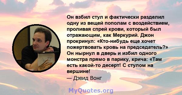 Он взбил стул и фактически разделил одну из вещей пополам с воздействием, проливая спрей крови, который был отражающим, как Меркурий. Джон прокринул: «Кто-нибудь еще хочет пожертвовать кровь на председатель?» Он нырнул