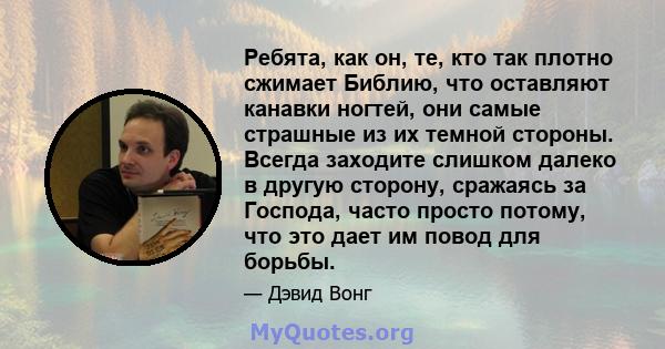 Ребята, как он, те, кто так плотно сжимает Библию, что оставляют канавки ногтей, они самые страшные из их темной стороны. Всегда заходите слишком далеко в другую сторону, сражаясь за Господа, часто просто потому, что