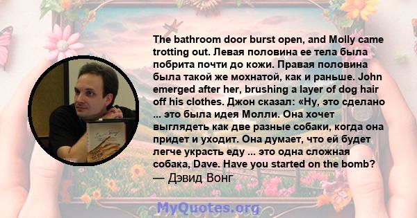 The bathroom door burst open, and Molly came trotting out. Левая половина ее тела была побрита почти до кожи. Правая половина была такой же мохнатой, как и раньше. John emerged after her, brushing a layer of dog hair