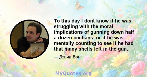 To this day I dont know if he was struggling with the moral implications of gunning down half a dozen civilians, or if he was mentally counting to see if he had that many shells left in the gun.