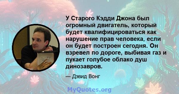 У Старого Кэдди Джона был огромный двигатель, который будет квалифицироваться как нарушение прав человека, если он будет построен сегодня. Он взревел по дороге, выбивая газ и пукает голубое облако душ динозавров.