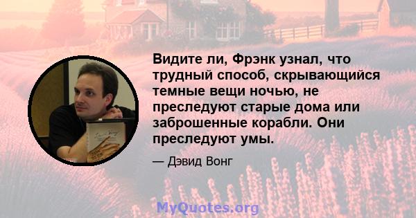 Видите ли, Фрэнк узнал, что трудный способ, скрывающийся темные вещи ночью, не преследуют старые дома или заброшенные корабли. Они преследуют умы.