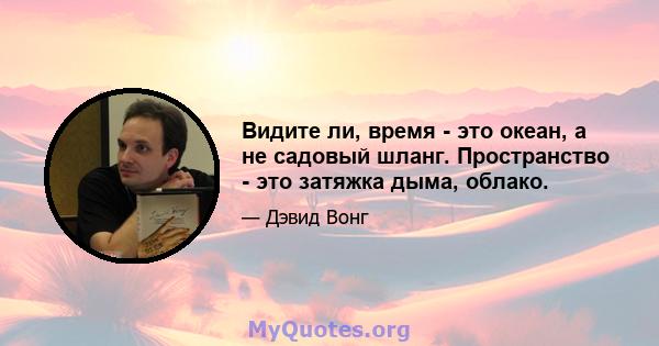 Видите ли, время - это океан, а не садовый шланг. Пространство - это затяжка дыма, облако.