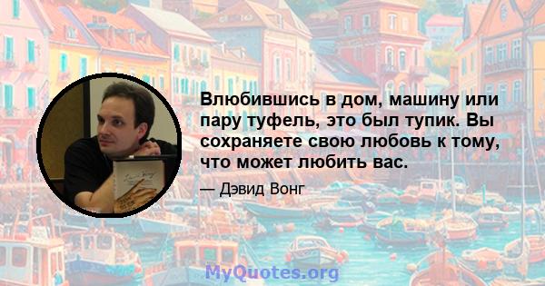 Влюбившись в дом, машину или пару туфель, это был тупик. Вы сохраняете свою любовь к тому, что может любить вас.