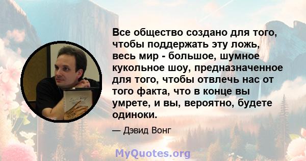 Все общество создано для того, чтобы поддержать эту ложь, весь мир - большое, шумное кукольное шоу, предназначенное для того, чтобы отвлечь нас от того факта, что в конце вы умрете, и вы, вероятно, будете одиноки.