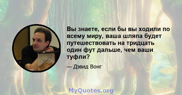 Вы знаете, если бы вы ходили по всему миру, ваша шляпа будет путешествовать на тридцать один фут дальше, чем ваши туфли?