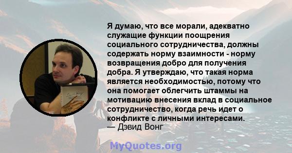 Я думаю, что все морали, адекватно служащие функции поощрения социального сотрудничества, должны содержать норму взаимности - норму возвращения добро для получения добра. Я утверждаю, что такая норма является