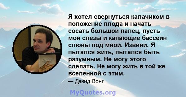 Я хотел свернуться калачиком в положение плода и начать сосать большой палец, пусть мои слезы и капающие бассейн слюны под мной. Извини. Я пытался жить, пытался быть разумным. Не могу этого сделать. Не могу жить в той