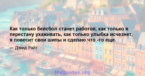 Как только бейсбол станет работой, как только я перестану ухаживать, как только улыбка исчезнет, ​​я повесит свои шипы и сделаю что -то еще.